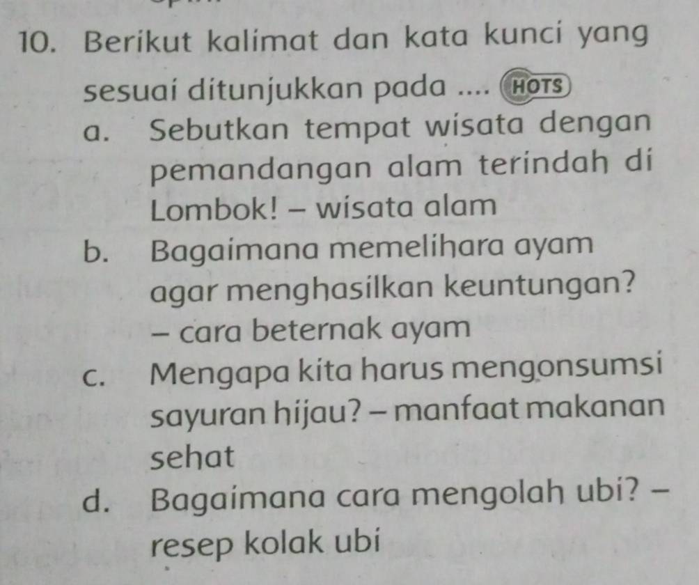 Berikut kalimat dan kata kunci yang 
sesuai ditunjukkan pada .... hots 
a. Sebutkan tempat wisata dengan 
pemandangan alam terindah di 
Lombok! - wisata alam 
b. Bagaimana memelihara ayam 
agar menghasilkan keuntungan? 
- cara beternak ayam 
c. Mengapa kita harus mengonsumsi 
sayuran hijau? - manfaat makanan 
sehat 
d. Bagaimana cara mengolah ubi? - 
resep kolak ubi