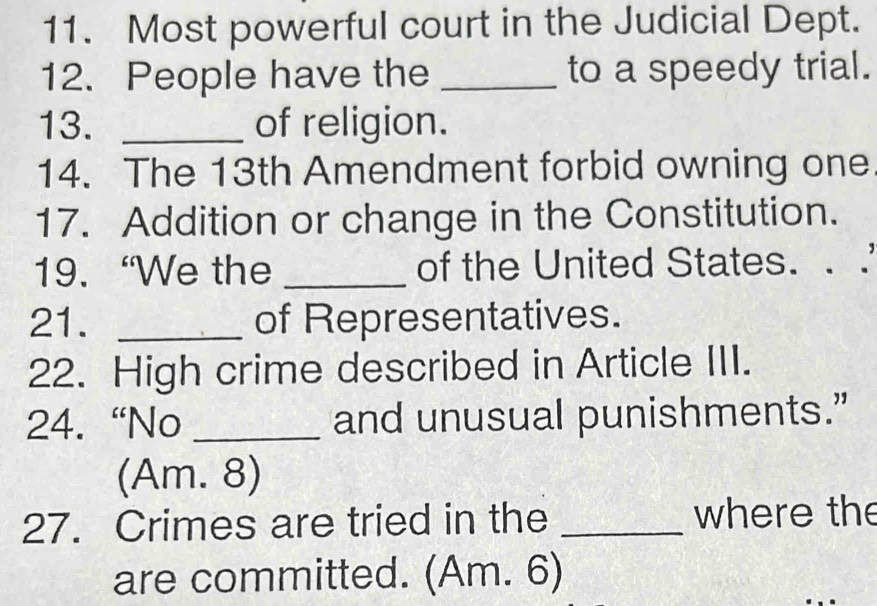 Most powerful court in the Judicial Dept. 
12. People have the _to a speedy trial. 
13. _of religion. 
14. The 13th Amendment forbid owning one 
17. Addition or change in the Constitution. 
19. “We the _of the United States. . . 
21. _of Representatives. 
22. High crime described in Article III. 
24. “No _and unusual punishments.” 
(Am. 8) 
27. Crimes are tried in the _where the 
are committed. (Am. 6)