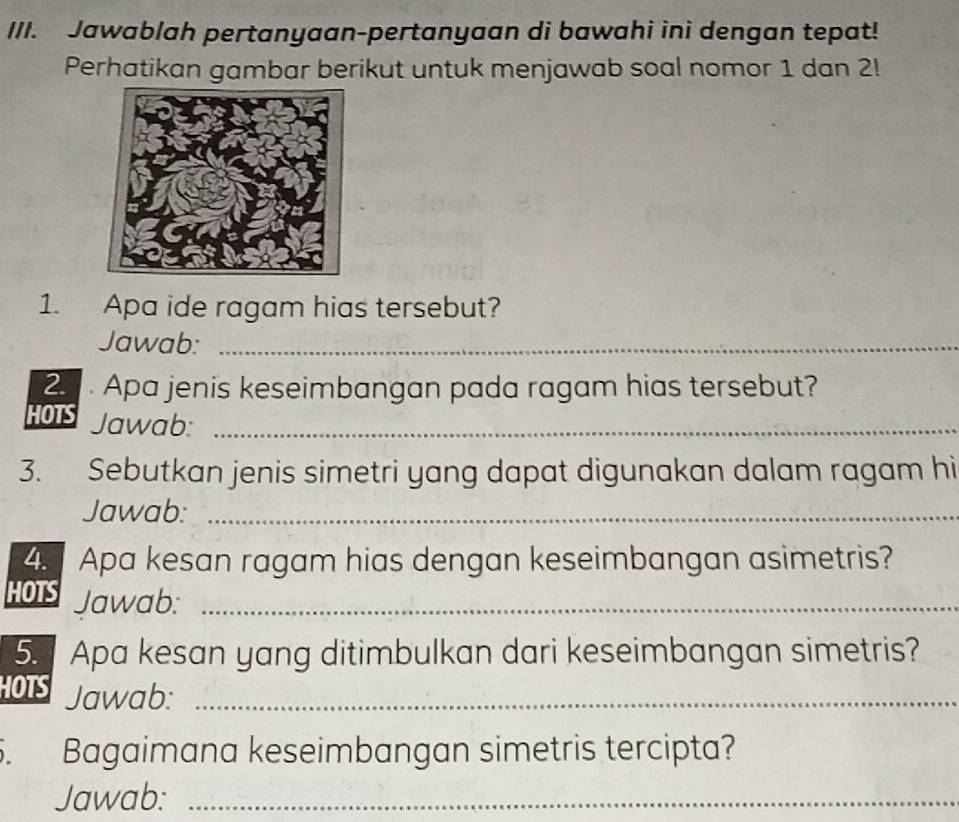 Jawablah pertanyaan-pertanyaan di bawahi ini dengan tepat! 
Perhatikan gambar berikut untuk menjawab soal nomor 1 dan 2! 
1. Apa ide ragam hias tersebut? 
Jawab:_ 
2. Apa jenis keseimbangan pada ragam hias tersebut? 
HOTS Jawab:_ 
3. Sebutkan jenis simetri yang dapat digunakan dalam ragam hi 
Jawab:_ 
4. Apa kesan ragam hias dengan keseimbangan asimetris? 
HOTS Jawab:_ 
5. Apa kesan yang ditimbulkan dari keseimbangan simetris? 
HOTS Jawab:_ 
5. Bagaimana keseimbangan simetris tercipta? 
Jawab:_