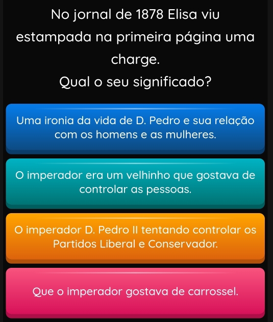 No jornal de 1878 Elisa viu
estampada na primeira página uma
charge.
Qual o seu significado?
Uma ironia da vida de D. Pedro e sua relação
com os homens e as mulheres.
imperador era um velhinho que gostava de
controlar as pessoas.
imperador D. Pedro II tentando controlar os
Partidos Liberal e Conservador.
Que o imperador gostava de carrossel.