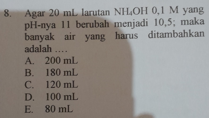 Agar 20 mL larutan NH_4OH 0,1 M yang
pH-nya 11 berubah menjadi 10,5; maka
banyak air yang harus ditambahkan
adalah ……
A. 200 mL
B. 180 mL
C. 120 mL
D. 100 mL
E. 80 mL