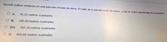 Derrick cultiva verduras en una parcela circular de tierra. El radio de la parcela es de 16 metros. ¿Cuál es el área aproximada de la partela?
A. 25,12 metros cuadrados
B. 100,48 metros cuadrados
DO. 452,16 metros cuadrados
D. 803,84 metros cuadrados