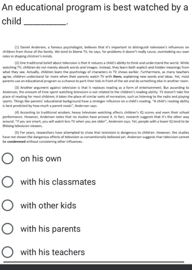 An educational program is best watched by a
child_
.
(1) Daniel Andersen, a famous psychologist, believes that it's important to distinguish television's influences on
children from those of the family. We tend to blame TV, he says, for problems it doesn’t really cause, overlooking our own
roles in shaping children’s minds
(2) One traditional belief about television is that it reduces a child’s ability to think and understand the world. While
watching TV, children do not merely absorb words and images. Instead, they learn both explicit and hidden meanings from
what they see. Actually, children learn the psychology of characters in TV shows earlier. Furthermore, as many teachers
agree, children understand far more when their parents watch TV with them, explaining new words and ideas. Yet, most
parents use an educational program as a chance to park their kids in front of the set and do something else in another room.
(3) Another argument against television is that it replaces reading as a form of entertainment. But according to
Anderson, the amount of time spent watching television is not related to the children’s reading ability. TV doesn’t take the
place of reading for most children; it takes the place of similar sorts of recreation, such as listening to the radio and playing
sports. Things like parents’ educational background have a stronger influence on a child’s reading. “A child’s reading ability
is best predicted by how much a parent reads", Anderson says.
(4) According to traditional wisdom, heavy television watching affects children’s IQ scores and even their school
performance. However, Anderson notes that no studies have proved it. In fact, research suggests that it's the other way
around. “If you are smart, you will watch less TV when you are older”, Andersen says. Yet, people with a lower IQ tend to be
lifelong television viewers.
(5) For years, researchers have attempted to show that television is dangerous to children. However, the studies
have not shown the dangerous effects of television as conventionally believed yet. Anderson suggests that television cannot
be condemned without considering other influences.
on his own
with his classmates
with other kids
with his parents
with his teachers