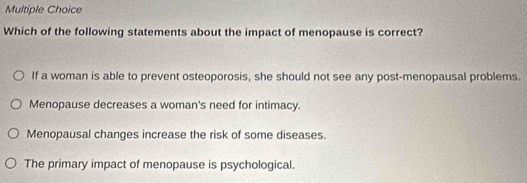 Which of the following statements about the impact of menopause is correct?
If a woman is able to prevent osteoporosis, she should not see any post-menopausal problems.
Menopause decreases a woman's need for intimacy.
Menopausal changes increase the risk of some diseases.
The primary impact of menopause is psychological.