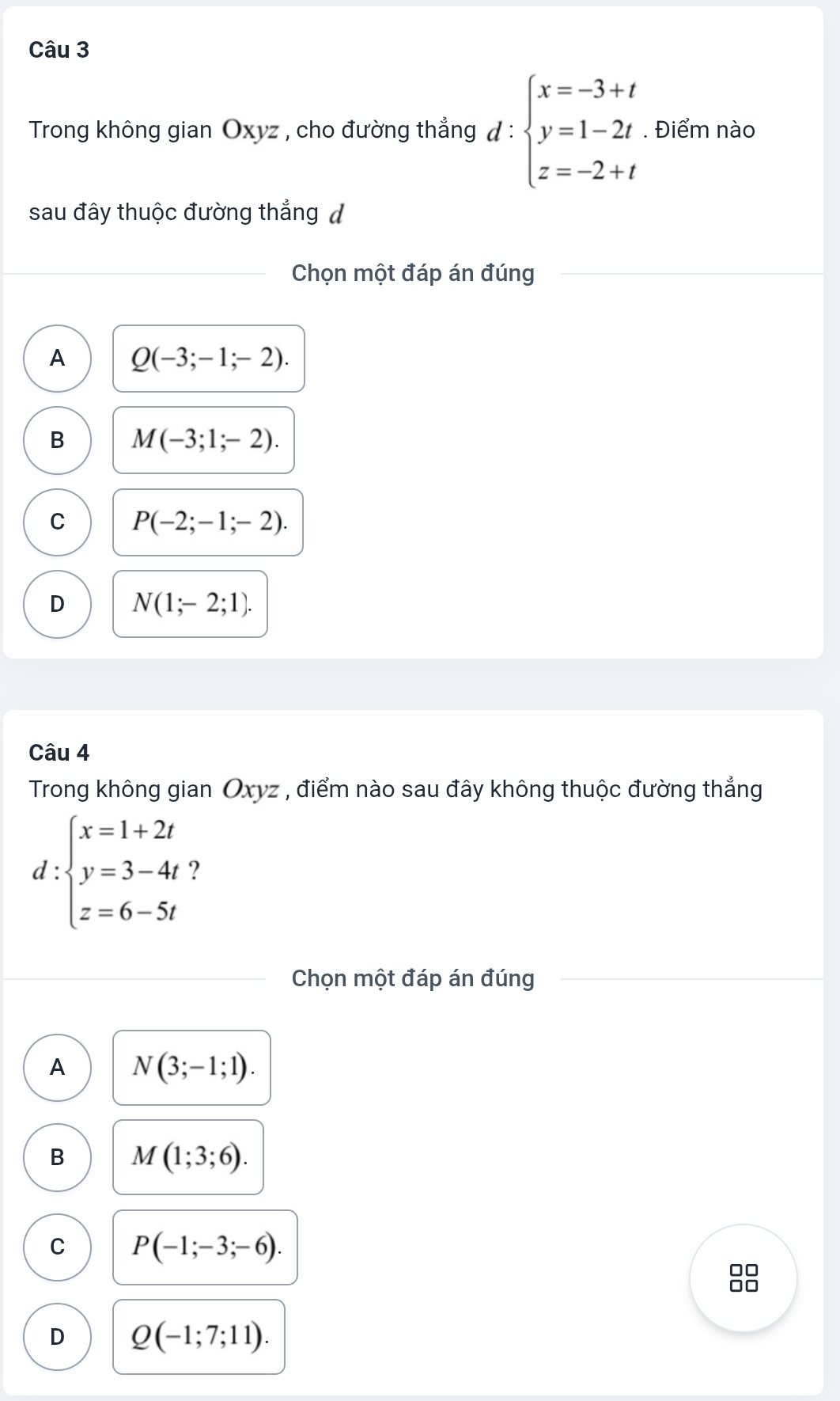 Trong không gian Oxyz , cho đường thẳng đ : beginarrayl x=-3+t y=1-2t z=-2+tendarray.. Điểm nào
sau đây thuộc đường thẳng đ
Chọn một đáp án đúng
A Q(-3;-1;-2).
B M(-3;1;-2).
C P(-2;-1;-2).
D N(1;-2;1). 
Câu 4
Trong không gian Oxyz , điểm nào sau đây không thuộc đường thẳng
d beginarrayl x=1+2t y=3-4t z=6-5tendarray. ?
Chọn một đáp án đúng
A N(3;-1;1).
B M(1;3;6).
C P(-1;-3;-6).
D Q(-1;7;11).