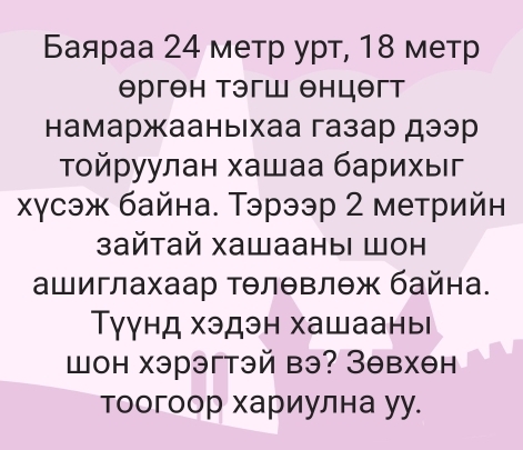 Баяраа 24 метр урт, 18 метр 
Θргθн тэгш θнцθгт 
Ηамаржааныιхаа газар дээр 
Τοйруулан хашаа барихыг 
χγсэж байна. Тэрээр 2 метрийн 
зайтай хашааныi шон 
ашиглахаар тθлθвлθж байна. 
Тγγнд хэдэн хашаань 
шон хэрэгтэй вэ? Зθвхθн 
тоогоор хариулна уу.