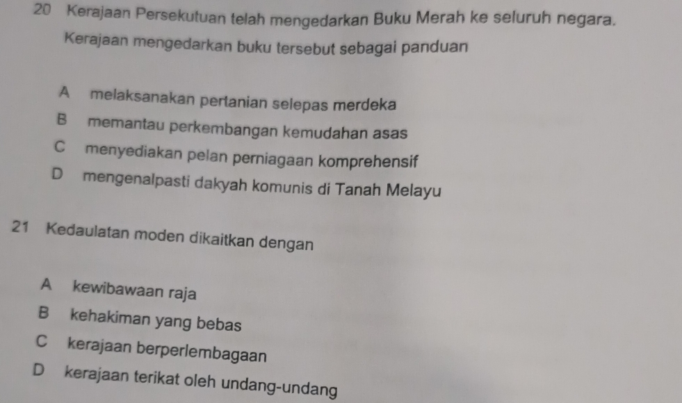 Kerajaan Persekutuan telah mengedarkan Buku Merah ke seluruh negara.
Kerajaan mengedarkan buku tersebut sebagai panduan
A melaksanakan pertanian selepas merdeka
B memantau perkembangan kemudahan asas
Cmenyediakan pelan perniagaan komprehensif
D mengenalpasti dakyah komunis di Tanah Melayu
21 Kedaulatan moden dikaitkan dengan
A kewibawaan raja
B kehakiman yang bebas
C kerajaan berperlembagaan
D kerajaan terikat oleh undang-undang