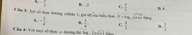 A. -frac 3
B. -2 C.  5/3  D. 4
Câu 3: Xét số thực dương #khác 1, giá trị của biểu thức N=log _asqrt(asqrt a) r ằng
A. - 3/4 . B.  3/4 · C.  4/3 . D.  3/2 . 
Câu 4: Với mọi số thực a dương thì log _3(asqrt(a)) bằng