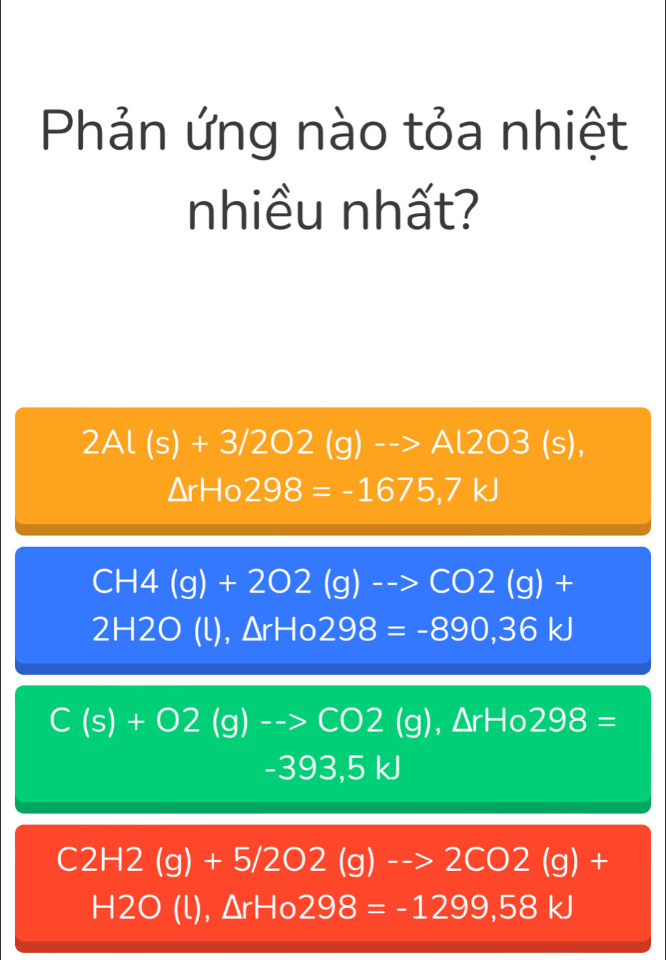 Phản ứng nào tỏa nhiệt
nhiều nhất?
2Al(s)+3/2O2(g)to Al2O3(s),
△ rHo298=-1675,7kJ
CH4(g)+2O2(g)to CO2(g)+
2H2O(l), △ rHo298=-890,36kJ
C(s)+O2(g)-to CO2(g), △ rHo298=
-393,5kJ
C2H2(g)+5/2O2(g)to 2CO2(g)+
H2O(l), △ rHo298=-1299,58kJ