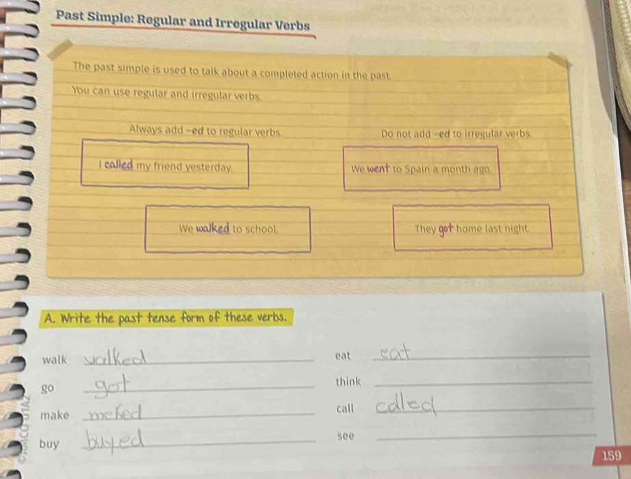 Past Simple: Regular and Irregular Verbs 
The past simple is used to talk about a completed action in the past. 
You can use regular and irregular verbs 
Always add -ed to regular verbs Do not add -ed to irregular verbs. 
I called my friend yesterday. We went to Spain a month ago. 
We walked to school. They got home last night. 
A. Write the past tense form of these verbs. 
walk _eat_ 
go _think_ 
make _call_ 
_ 
see 
buy 
_
159