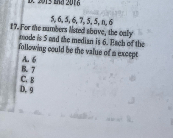 2015 and 2016
5, 6, 5, 6, 7, 5, 5, n, 6
17. For the numbers listed above, the only
mode is 5 and the median is 6. Each of the
following could be the value of n except
A. 6
B. 7
C. 8
D. 9