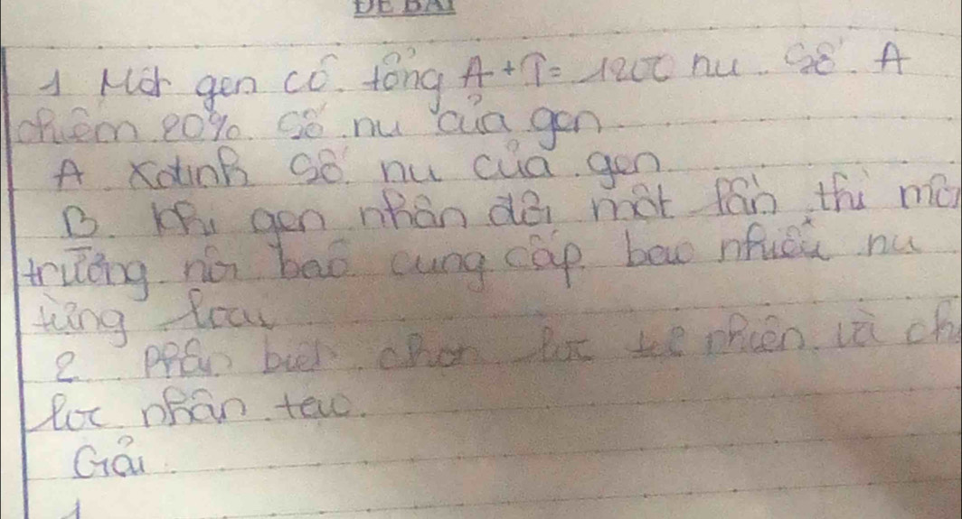 A Mor gen có. tong A+T=1200 nu. complement _· A
chee 20% e Só. nu cua gen
A xotinB Qó. nu cua gen
B. Ki gen nhan do mot fán thi mǔn
trung no bāò cung cap bow nfucú nu
wing toar
e. PPaw bul chen but te opcen vè ch
Por ohan tew.
Gái