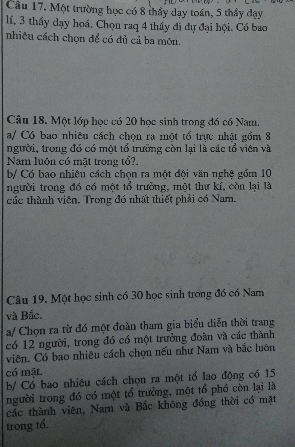 Một trường học có 8 thầy dạy toán, 5 thầy dạy
lí, 3 thầy dạy hoá. Chọn raq 4 thầy đi dự đại hội. Có bao 
nhiêu cách chọn để có đủ cả ba môn. 
Câu 18. Một lớp học có 20 học sinh trong đó có Nam. 
a/ Có bao nhiêu cách chọn ra một tổ trực nhật gồm 8
người, trong đó có một tổ trưởng còn lại là các tổ viên và 
Nam luôn có mặt trong tổ?. 
b/ Có bao nhiêu cách chọn ra một đội văn nghệ gồm 10
người trong đó có một tổ trưởng, một thư kí, còn lại là 
các thành viên. Trong đó nhất thiết phải có Nam. 
Câu 19. Một học sinh có 30 học sinh trong đó có Nam 
và Bắc. 
a/ Chọn ra từ đó một đoàn tham gia biểu diễn thời trang 
có 12 người, trong đó có một trưởng đoàn và các thành 
viên. Có bao nhiêu cách chọn nếu như Nam và bắc luôn 
có mặt. 
b/ Có bao nhiêu cách chọn ra một tổ lao động có 15
người trong đó có một tổ trưởng, một tổ phó còn lại là 
các thành viên, Nam và Bắc không đồng thời có mặt 
trong tổ.