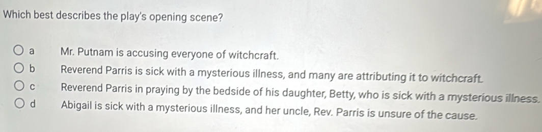 Which best describes the play's opening scene?
a Mr. Putnam is accusing everyone of witchcraft.
bì Reverend Parris is sick with a mysterious illness, and many are attributing it to witchcraft.
C Reverend Parris in praying by the bedside of his daughter, Betty, who is sick with a mysterious illness.
d Abigail is sick with a mysterious illness, and her uncle, Rev. Parris is unsure of the cause.