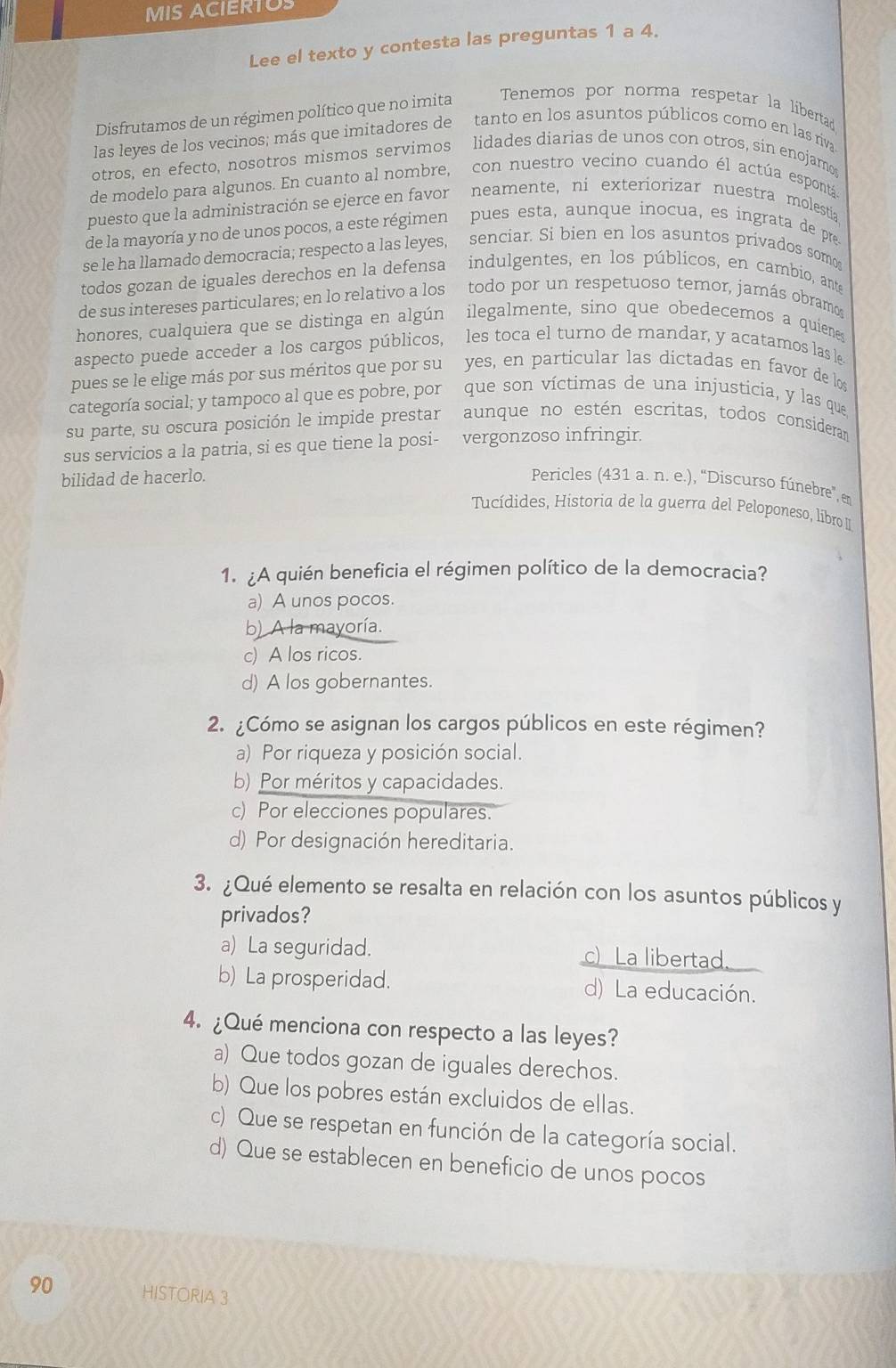 MIS ACIERTO
Lee el texto y contesta las preguntas 1 a 4.
Disfrutamos de un régimen político que no imita
Tenemos por norma respetar la libertad
las leyes de los vecinos; más que imitadores de tanto en los asuntos públicos como en las riva
otros, en efecto, nosotros mismos servimos lidades diarias de unos con otros, sin enojamo
de modelo para algunos. En cuanto al nombre, con nuestro vecino cuando él actúa espontá
puesto que la administración se ejerce en favor neamente, ni exteriorizar nuestra molestia
de la mayoría y no de unos pocos, a este régimen pues esta, aunque inocua, es ingrata de pr
se le ha llamado democracia; respecto a las leyes, senciar. Si bien en los asuntos privados somo
todos gozan de iguales derechos en la defensa indulgentes, en los públicos, en cambio, ante
de sus intereses particulares; en lo relativo a los  todo por un respetuoso ternor, jamás obramo
honores, cualquiera que se distinga en algún ilegalmente, sino que obedecemos a quienes
aspecto puede acceder a los cargos públicos, les toca el turno de mandar, y acatamos las le
pues se le elige más por sus méritos que por su yes, en particular las dictadas en favor de los
categoría social; y tampoco al que es pobre, por que son víctimas de una injusticia, y las que
su parte, su oscura posición le impide prestar aunque no estén escritas, todos consideran
sus servicios a la patria, si es que tiene la posi- vergonzoso infringir.
bilidad de hacerlo. Pericles (431 a. n. e.), “Discurso fúnebre”, em
Tucídides, Historia de la guerra del Peloponeso, libro 
1. ¿A quién beneficia el régimen político de la democracia?
a) A unos pocos.
b) A la mayoría.
c) A los ricos.
d) A los gobernantes.
2. ¿Cómo se asignan los cargos públicos en este régimen?
a) Por riqueza y posición social.
b) Por méritos y capacidades.
c) Por elecciones populares.
d) Por designación hereditaria.
3. ¿Qué elemento se resalta en relación con los asuntos públicos y
privados?
a) La seguridad. c) La libertad.
b) La prosperidad. d) La educación.
4. ¿Qué menciona con respecto a las leyes?
a) Que todos gozan de iguales derechos.
b) Que los pobres están excluidos de ellas.
c) Que se respetan en función de la categoría social.
d) Que se establecen en beneficio de unos pocos
90 HISTORIA 3