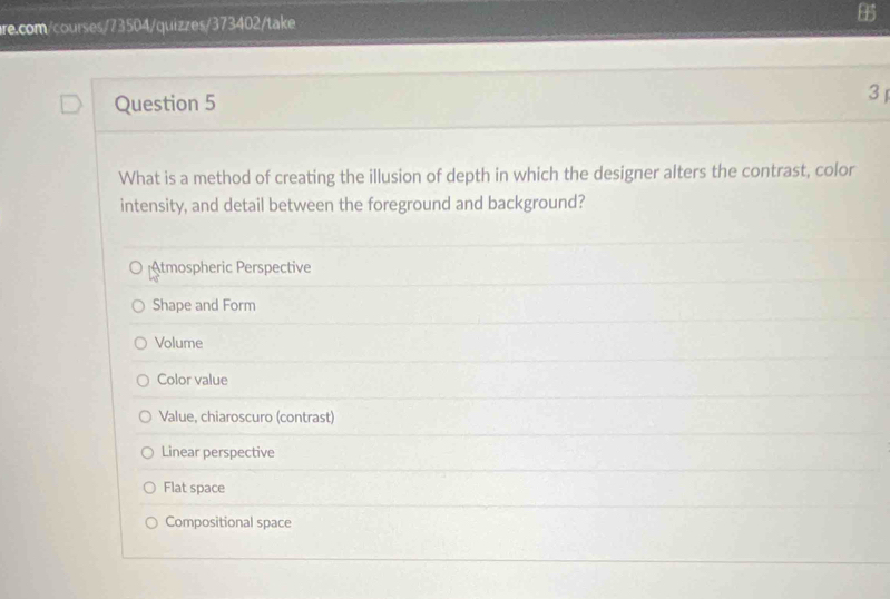 What is a method of creating the illusion of depth in which the designer alters the contrast, color
intensity, and detail between the foreground and background?
Atmospheric Perspective
Shape and Form
Volume
Color value
Value, chiaroscuro (contrast)
Linear perspective
Flat space
Compositional space