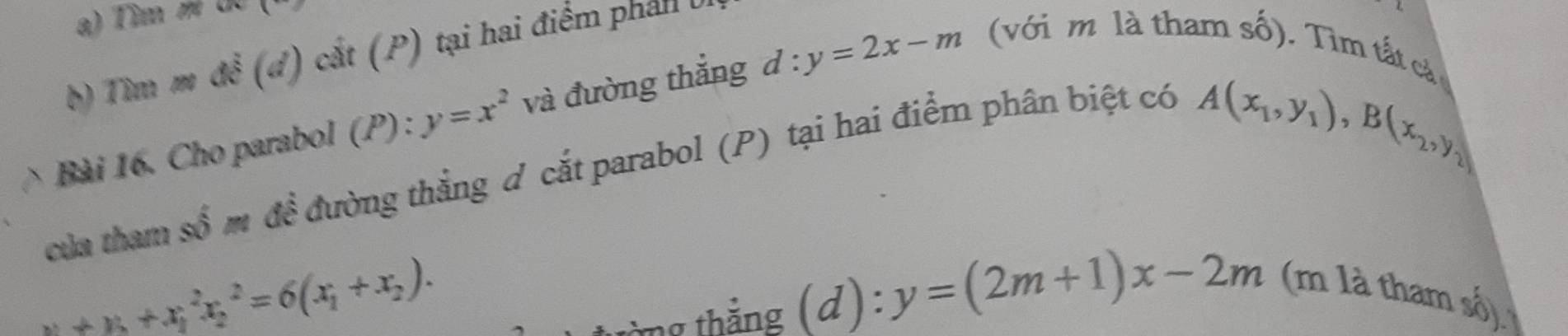 Tim U 
b) Tìm m dwidehat e (a) cắt (P) tại hai điểm phán 
Bài 16. Cho parabol (P) : y=x^2 và đường thắng d : y=2x-m (với m là tham số). Tìm tất cả 
của tham số m đề đường thắng đ cắt parabol (P) tại hai điểm phân biệt có
A(x_1,y_1), B(x_2,y_2)
x_1+x_2+x_1^(2x_2^2=6(x_1)+x_2). 
từng thắng (d ) : y=(2m+1)x-2m (m là tham số)