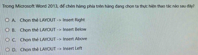 Trong Microsoft Word 2013, để chèn hàng phía trên hàng đang chọn ta thực hiện thao tác nào sau đây?
A. Chọn thẻ LAYOUT -> Insert Right
B. Chọn thẻ LAYOUT -> Insert Below
C. Chọn thẻ LAYOUT -> Insert Above
D. Chọn thẻ LAYOUT -> Insert Left