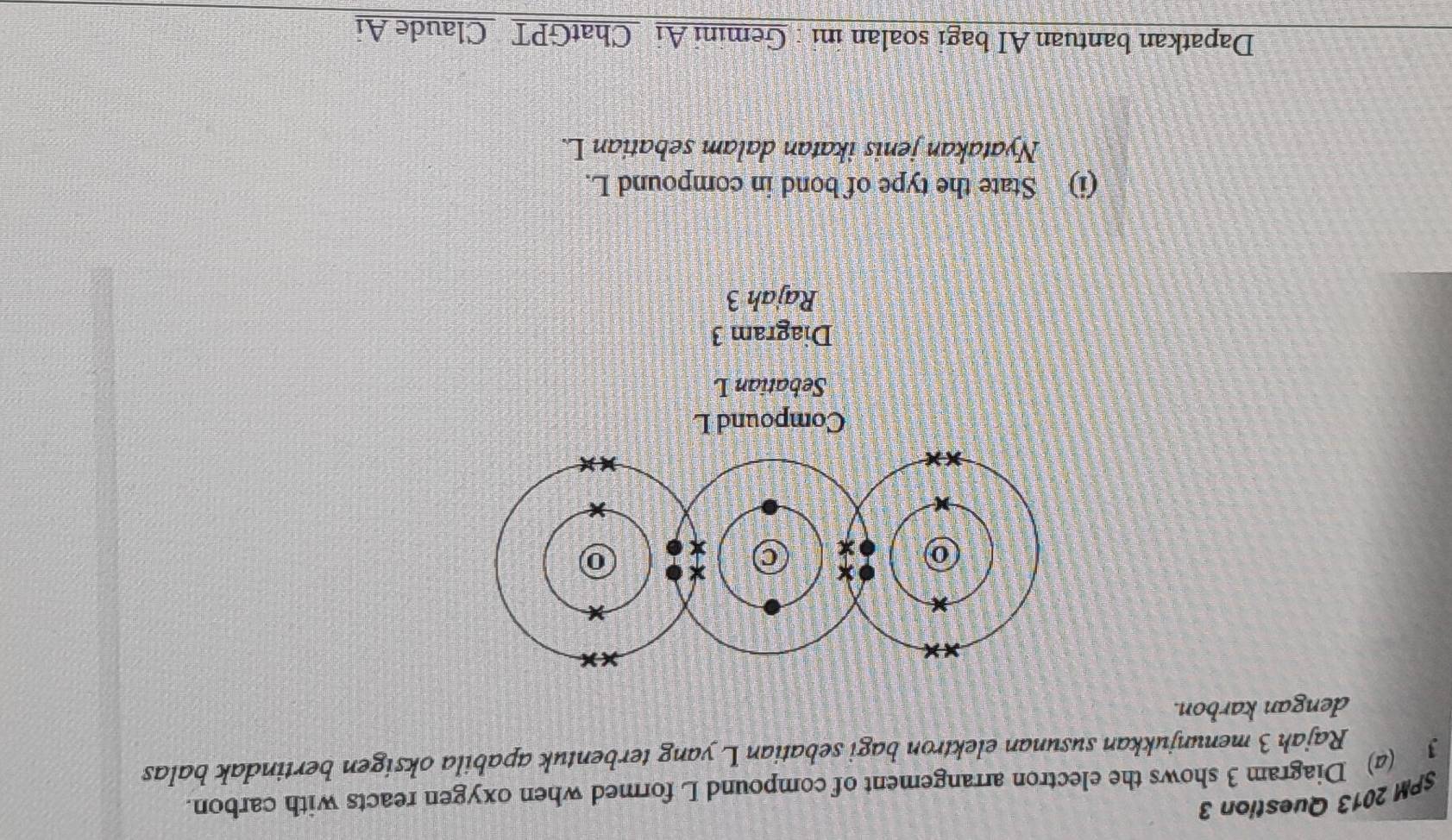 SPM 2013 Question 3 
3 (4) Diagram 3 shows the electron arrangement of compound L formed when oxygen reacts with carbon. 
Rajah 3 menunjukkan susunan elektron bagi sebatian L yang terbentuk apabila oksigen bertindak balas 
dengan karbon. 
Compound L
Sebatian L
Diagram 3 
Rajah 3 
(i) State the type of bond in compound L. 
Nyatakan jenis ikatan dalam sebatian L. 
Dapatkan bantuan AI bagi soalan ini : Gemini Ai ChatGPT Claude Ai