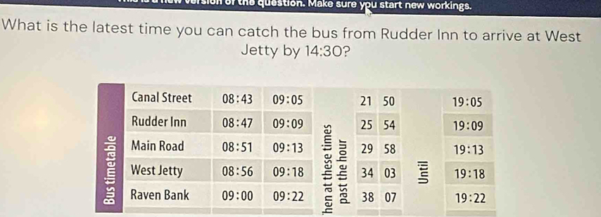 or the question. Make sure you start new workings.
What is the latest time you can catch the bus from Rudder Inn to arrive at West
Jetty by 14:30 ?
21 50 19:05
25 54 19:09
29 58 19:13
34 03 19:18
38 07 19:22