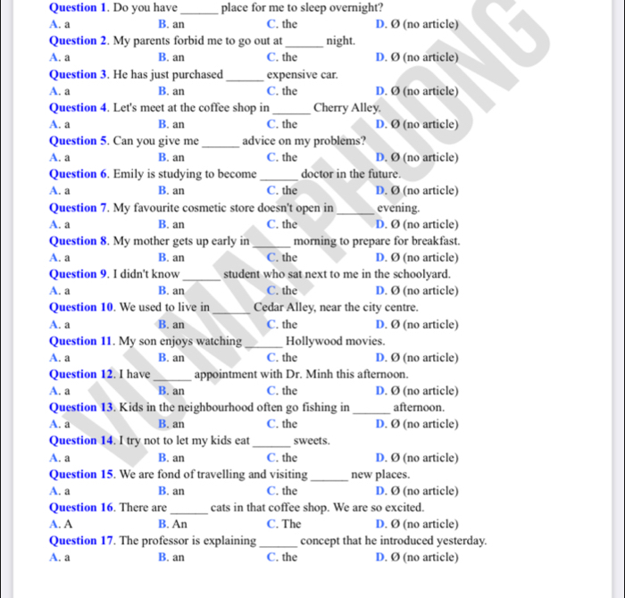 Do you have _place for me to sleep overnight?
A. a B. an C. the D. Ø (no article)
Question 2. My parents forbid me to go out at _night.
A. a B. an C. the D. Ø (no article)
Question 3. He has just purchased _expensive car.
A. a B. an C. the D. Ø (no article)
Question 4. Let's meet at the coffee shop in _Cherry Alley.
A. a B. an C. the D. Ø (no article)
Question 5. Can you give me _advice on my problems?
A. a B. an C. the D. Ø (no article)
Question 6. Emily is studying to become _doctor in the future.
A. a B. an C. the D. Ø (no article)
Question 7. My favourite cosmetic store doesn't open in_ evening.
A. a B. an C. the D. Ø (no article)
Question 8. My mother gets up early in _morning to prepare for breakfast.
A. a B. an C. the D. Ø (no article)
Question 9. I didn't know_ student who sat next to me in the schoolyard.
A. a B. an C. the D. Ø (no article)
Question 10. We used to live in_ Cedar Alley, near the city centre.
A. a B. an C. the D. Ø (no article)
Question 11. My son enjoys watching _Hollywood movies.
A. a B. an C. the D. Ø (no article)
Question 12. I have_ appointment with Dr. Minh this afternoon.
A. a B. an C. the D. Ø (no article)
Question 13. Kids in the neighbourhood often go fishing in_ afternoon.
A. a B. an C. the D. Ø (no article)
Question 14. I try not to let my kids eat _sweets.
A. a B. an C. the D. Ø (no article)
Question 15. We are fond of travelling and visiting _new places.
A. a B. an C. the D. Ø (no article)
Question 16. There are _cats in that coffee shop. We are so excited.
A. A B. An C. The D. Ø (no article)
Question 17. The professor is explaining _concept that he introduced yesterday.
A. a B. an C. the D. Ø (no article)