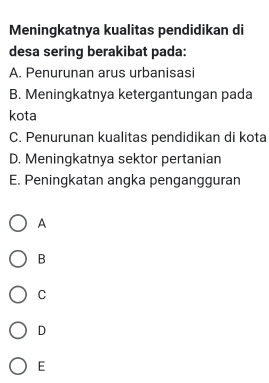 Meningkatnya kualitas pendidikan di
desa sering berakibat pada:
A. Penurunan arus urbanisasi
B. Meningkatnya ketergantungan pada
kota
C. Penurunan kualitas pendidikan di kota
D. Meningkatnya sektor pertanian
E. Peningkatan angka pengangguran
A
B
C
D
E