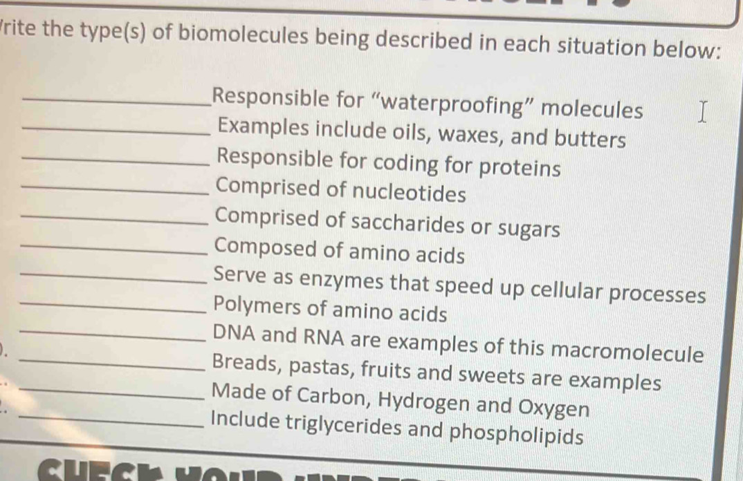 rite the type(s) of biomolecules being described in each situation below: 
_Responsible for “waterproofing” molecules 
_Examples include oils, waxes, and butters 
_Responsible for coding for proteins 
_Comprised of nucleotides 
_Comprised of saccharides or sugars 
_Composed of amino acids 
_Serve as enzymes that speed up cellular processes 
Polymers of amino acids 
_DNA and RNA are examples of this macromolecule 
_Breads, pastas, fruits and sweets are examples 
_ 
_Made of Carbon, Hydrogen and Oxygen 
Include triglycerides and phospholipids