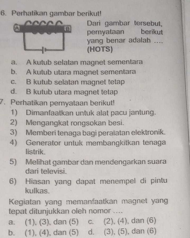 Perhatikan gambar berikut!
Dari gambar tersebut,
pernyataan berikut
yang benar adalah ....
(HOTS)
a. A kutub selatan magnet sementara
b. A kutub utara magnet sementara
c. B kutub selatan magnet tetap
d. B kutub utara magnet tetap
7. Perhatikan pernyataan berikut!
1) Dimanfaatkan untuk alat pacu jantung.
2) Mengangkat rongsokan besi.
3) Memberi tenaga bagi peralatan elektronik.
4) Generator untuk membangkitkan tenaga
listrik.
5) Melihat gambar dan mendengarkan suara
dari televisi.
6) Hiasan yang dapat menempel di pintu
kulkas.
Kegiatan yang memanfaatkan magnet yang
tepat ditunjukkan oleh nomor ....
a. (1), (3), dan (5) c. (2), (4), dan (6)
b. (1), (4), dan (5) d. (3), (5), dan (6)