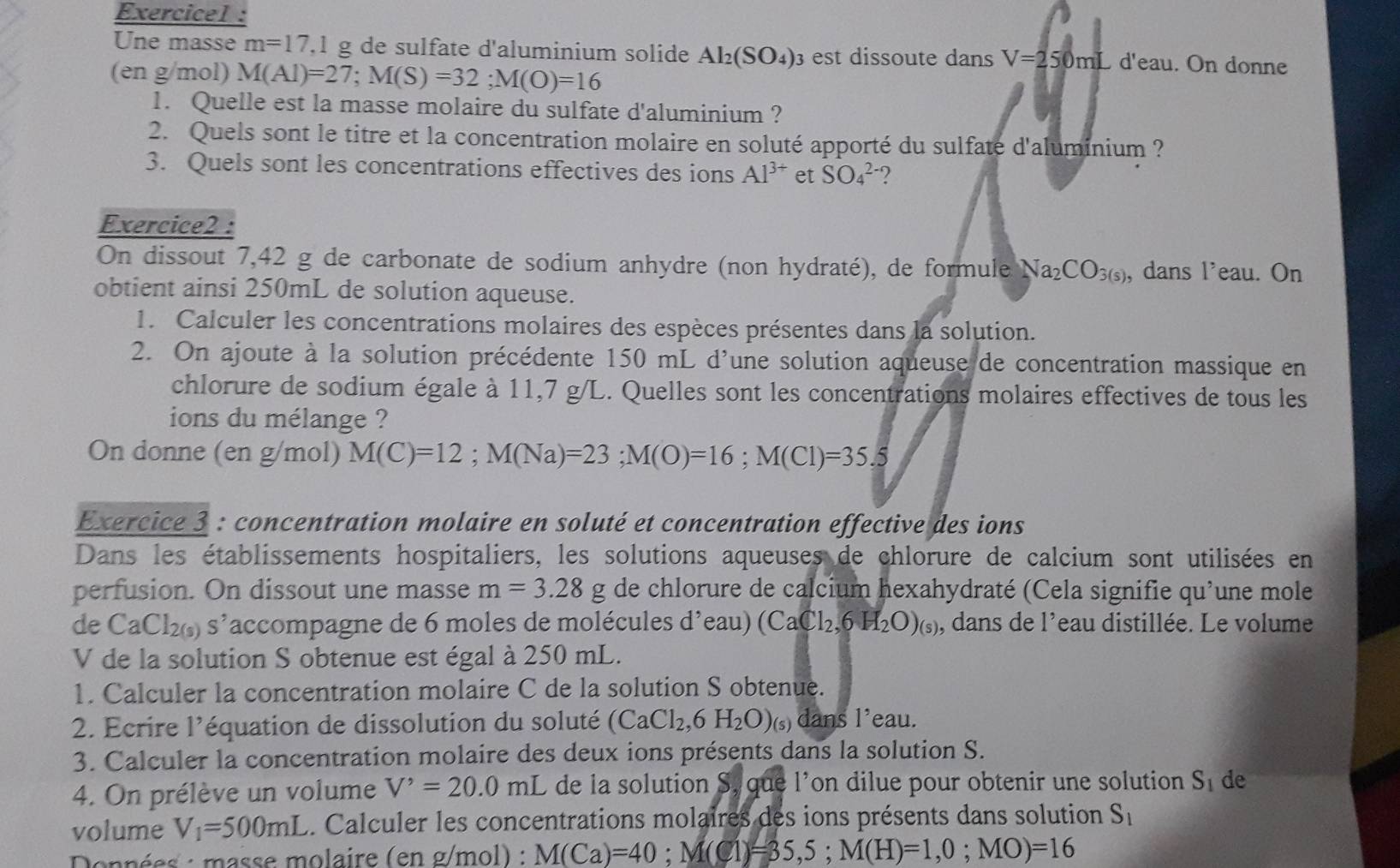 Exercicel :
Une masse m=17,1 g de sulfate d'aluminium solide Al_2(SO_4) est dissoute dans V=250mLd'eau. On donne
(en g/mol) M(AI)=27;M(S)=32;M(O)=16
1. Quelle est la masse molaire du sulfate d'aluminium ?
2. Quels sont le titre et la concentration molaire en soluté apporté du sulfaté d'aluminium ?
3. Quels sont les concentrations effectives des ions Al^(3+) et SO_4^((2-) ?
Exercice2 :
On dissout 7,42 g de carbonate de sodium anhydre (non hydraté), de formule Na_2)CO_3(s) , dans l’eau. On
obtient ainsi 250mL de solution aqueuse.
1. Calculer les concentrations molaires des espèces présentes dans la solution.
2. On ajoute à la solution précédente 150 mL d'une solution aqueuse de concentration massique en
chlorure de sodium égale à 11,7 g/L. Quelles sont les concentrations molaires effectives de tous les
ions du mélange ?
On donne (en g/mol) M(C)=12;M(Na)=23;M(O)=16;M(Cl)=35.5
Exercice 3 : concentration molaire en soluté et concentration effective des ions
Dans les établissements hospitaliers, les solutions aqueuses de chlorure de calcium sont utilisées en
perfusion. On dissout une masse m=3.28g de chlorure de calcium hexahydraté (Cela signifie qu’une mole
de CaCl_2(9)s^, laccompagne de 6 moles de molécules d'eau) (CaCl_2,6H_2O)_(s) , dans de l'eau distillée. Le volume
V de la solution S obtenue est égal à 250 mL.
1. Calculer la concentration molaire C de la solution S obtenue.
2. Ecrire 1' l équation de dissolution du soluté (CaCl_2,6H_2O)_(s) dans l'eau.
3. Calculer la concentration molaire des deux ions présents dans la solution S.
4. On prélève un volume V^,=20.0mL de la solution S, que l’on dilue pour obtenir une solution S_1 de
volume V_1=500mL.. Calculer les concentrations molaires des ions présents dans solution S_1
Données : masse molaire (en g/mol) : M(Ca)=40;M(Cl)=35,5;M(H)=1,0;MO)=16