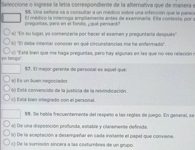 Seleccione o ingrese la letra correspondiente de la alternativa que de manera e
55. Una señora va a consultar a un médico sobre una infección que le parece
El médico la interroga ampliamente antes de examinarla. Ella contesta, por s
preguntas, pero en el fondo, ¿qué pensará?
a) "En su lugar, yo comenzaría por hacer el examen y preguntaría después".
b) "El debe intentar conocer en qué circunstancias me he enfermado'.
c) "Está bien que me haga preguntas, pero hay algunas en las que no veo relación r
yo tengo".
57. El mejor gerente de personal es aquel que:
a) Es un buen negociador.
b) Está convencido de la justicia de la reivindicación.
c) Está bien integrado con el personal.
59. Se habla frecuentemente del respeto a las reglas de juego. En general, se
a) De una disposición profunda, estable y claramente definida.
b) De la aceptación a desempeñar en cada instante el papel que conviene.
c) De la sumisión sincera a las costumbres de un grupo.