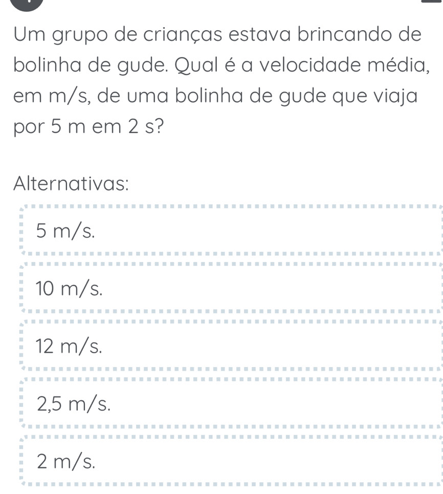 Um grupo de crianças estava brincando de
bolinha de gude. Qual é a velocidade média,
em m/s, de uma bolinha de gude que viaja
por 5 m em 2 s?
Alternativas:
5 m/s.
10 m/s.
12 m/s.
2,5 m/s.
2 m/s.