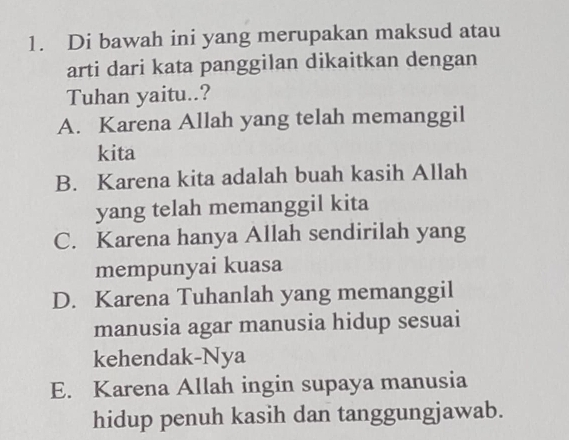 Di bawah ini yang merupakan maksud atau
arti dari kata panggilan dikaitkan dengan
Tuhan yaitu..?
A. Karena Allah yang telah memanggil
kita
B. Karena kita adalah buah kasih Allah
yang telah memanggil kita
C. Karena hanya Allah sendirilah yang
mempunyai kuasa
D. Karena Tuhanlah yang memanggil
manusia agar manusia hidup sesuai
kehendak-Nya
E. Karena Allah ingin supaya manusia
hidup penuh kasih dan tanggungjawab.