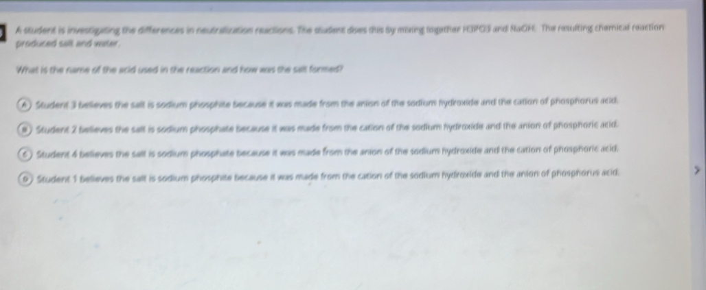 A student is investiting the differences in neutralization reactions. The sudent dises this sy meing together FIPOS and NaOH. The resulting chemical reaction
produced sall and water .
What is the name of the acid used in the reaction and how was the salt formed?
A) Student 3 believes the salt is sodium phosphite because it was made from the anion of the sodium hydroxide and the cation of phosphorus acd.
8) Student 2 believes the sallt is sodium phosphate because it was made from the cation of the sodium hydroxide and the anion of phosphoric acid.
6) Student 4 believes the salt is sodium phosphate because it was made from the anion of the sodium hydroxide and the cation of phosphoric acid.
9) Student 1 believes the salt is sodium phosphite because it was made from the cation of the sodium hydroxide and the anion of phosphorus atid.