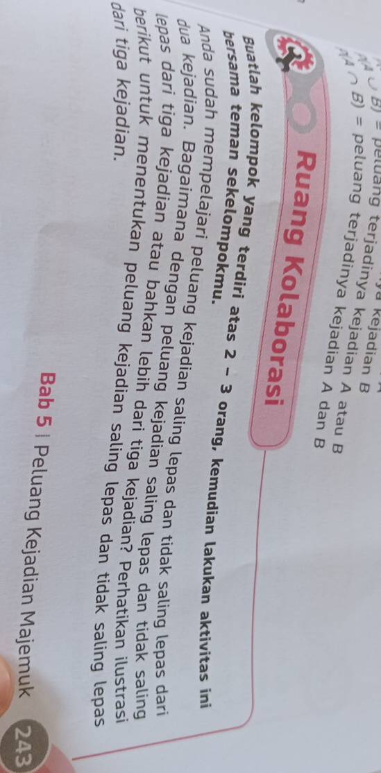 a kejadian B 
B) ≈ peluang terjadinya kejadian A atau B 
B) = peluang terjadinya kejadian A dan B
Ruang Kolaborasi 
Buatlah kelompok yang terdiri atas 2 - 3 orang, kemudian lakukan aktivitas ini 
bersama teman sekelompokmu. 
Anda sudah mempelajari peluang kejadian saling lepas dan tidak saling lepas dari 
dua kejadian. Bagaimana dengan peluang kejadian saling lepas dan tidak saling 
lepas dari tiga kejadian atau bahkan lebih dari tiga kejadian? Perhatikan ilustrasi 
berikut untuk menentukan peluang kejadian saling lepas dan tidak saling lepas 
dari tiga kejadian. 
Bab 5 | Peluang Kejadian Majemuk 243