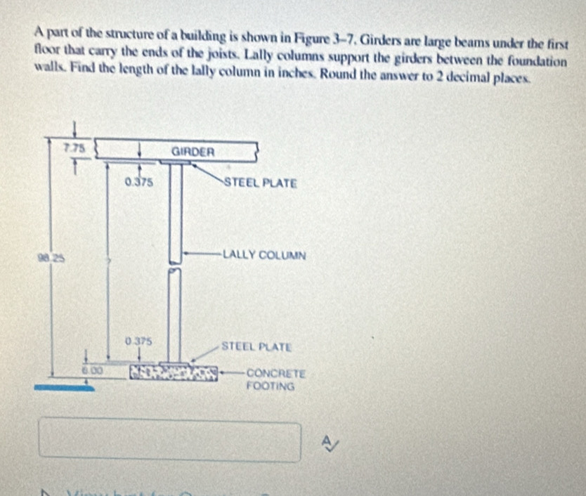 A part of the structure of a building is shown in Figure 3-7. Girders are large beams under the first 
floor that carry the ends of the joists. Lally columns support the girders between the foundation 
walls. Find the length of the lally column in inches. Round the answer to 2 decimal places. 
A