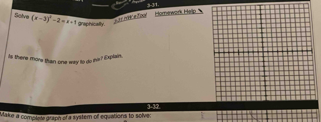 3-31. 
Solve (x-3)^2-2=x+1 graphically. 
131 HW eTool Homework Help 
Is there more than one way to do this? Explain. 
3-32. 
Make a complete graph of a system of equations to solve: