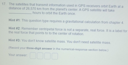 The satellites that transmit information used in GPS receivers orbit Earth at a 
distance of 26,570 km from the planet's center. A GPS satellite will take 
_hours to orbit the Earth once. 
Hint #1: This question type requires a gravitational calculation from chapter 4. 
Hint #2: Remember centripetal force is not a separate, real force. It is a label for 
the real force that points to to the center of rotation. 
Hint #3: You don't know satellite mass. You don't need satellite mass. 
(Record your three-digit answer in the numerical-response section below.) 
Your answer: