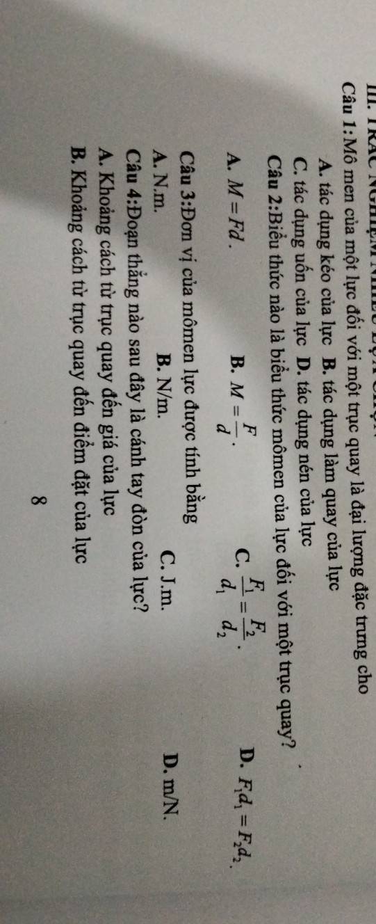 Câu 1:Mhat O o men của một lực đối với một trục quay là đại lượng đặc trưng cho
A. tác dụng kéo của lực B. tác dụng làm quay của lực
C. tác dụng uốn của lực D. tác dụng nén của lực
Câu 2:Biểu thức nào là biểu thức mômen của lực đối với một trục quay?
C.
D.
A. M=Fd. B. M= F/d . frac F_1d_1=frac F_2d_2. F_1d_1=F_2d_2.
Câu 3:Do n vị của mômen lực được tính bằng
A. N.m. B. N/m. C. J.m. D. m/N.
Câu 4:Đoạn thắng nào sau đây là cánh tay đòn của lực?
A. Khoảng cách từ trục quay đến giá của lực
B. Khoảng cách từ trục quay đến điểm đặt của lực
8