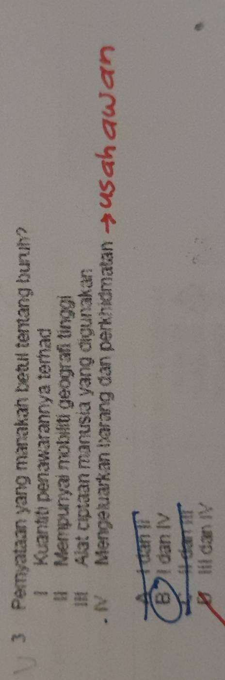 Peryataan yang manakah betul tentang buruh?
I Kuantiti penawarannya terhad
II Mempunyai mobiliti geografi tinggi
III Alat ciptaan manusia yang digunakan
V Mengeluarkan barang dan perkhidmatan
A I dan lì
B1 dan IV
IIl dan IV