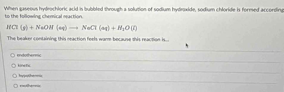 When gaseous hydrochloric acid is bubbled through a solution of sodium hydroxide, sodium chloride is formed according
to the following chemical reaction.
HCl(g)+NaOH(aq)to NaCl(aq)+H_2O(l)
The beaker containing this reaction feels warm because this reaction is...
endothermic
kinetic
hypothermic
exothermic