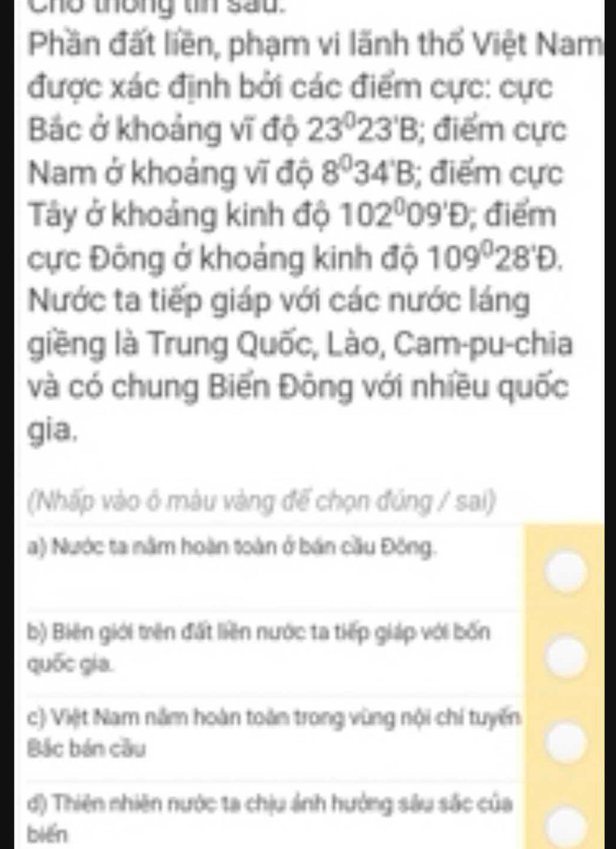 Cho thông tin sau.
Phần đất liền, phạm vi lãnh thổ Việt Nam
được xác định bởi các điểm cực: cực
Bác ở khoảng vĩ độ 23°23'B; điểm cực
Nam ở khoảng vĩ độ 8^034'B; điểm cực
Tây ở khoảng kinh độ 102^009'D; điểm
cực Đông ở khoảng kinh độ 109°28'D. 
Nước ta tiếp giáp với các nước láng
giềng là Trung Quốc, Lào, Cam-pu-chia
và có chung Biến Đông với nhiều quốc
gia,
(Nhấp vào ô màu vàng để chọn đúng / sai)
a) Nước ta năm hoàn toàn ở bán cầu Đông.
b) Biên giới trên đất liên nước ta tiếp giáp với bốn
quốc gia.
c) Việt Nam năm hoàn toàn trong vùng nội chí tuyến
Bắc bán cầu
d) Thiên nhiên nước ta chịu ánh hướng sâu sắc của
biēn