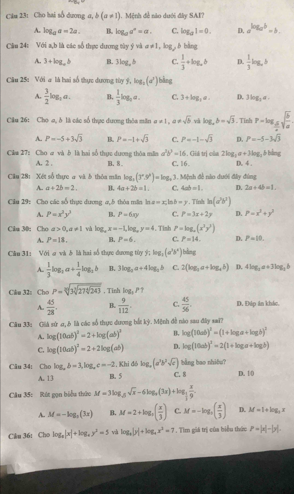 Cho hai số dương a, b(a!= 1).  Mệnh đề nào dưới đây SAI?
A. log _aa=2a. B. log _aa^a=alpha . C. log _a1=0. D. a^(log _a)b=b.
Câu 24: Với a,b là các số thực dương tùy ý và a!= 1,log _a^3b bàng
A. 3+log _ab B. 3log _ab C.  1/3 +log _ab D.  1/3 log _ab
Câu 25: Với a là hai số thực dương tùy ý, log _2(a^3) bằng
B.
A.  3/2 log _2a.  1/3 log _2a. C. 3+log _2a. D. 3log _2a.
Câu 26: Cho a, b là các số thực dương thỏa mãn a!= 1,a!= sqrt(b) và log _ab=sqrt(3). Tính P=log _ sqrt(b)/a sqrt(frac b)a.
A. P=-5+3sqrt(3) B. P=-1+sqrt(3) C. P=-1-sqrt(3) D. P=-5-3sqrt(3)
Câu 27: Cho a và b là hai số thực dương thỏa mãn a^2b^3=16. Giá trị của 2log _2a+3log _2 b bằng
A. 2 . B. 8 . C. 16. D. 4 .
Câu 28: Xét số thực a và b thỏa mãn log _3(3^a.9^b)=log _93. Mệnh đề nào dưới đây đúng
A. a+2b=2. B. 4a+2b=1. C. 4ab=1. D. 2a+4b=1.
Câu 29: Cho các số thực dương a,b thỏa mãn ln a=x; ln b=y. Tính ln (a^3b^2)
A. P=x^2y^3 B. P=6xy C. P=3x+2y D. P=x^2+y^2
Câu 30: Cho a>0,a!= 1 và log _ax=-1,log _ay=4. Tính P=log _a(x^2y^3)
A. P=18. B. P=6. C. P=14. D. P=10.
Câu 31: Với a và b là hai số thực dương tùy ý; log _2(a^3b^4) bằng
A.  1/3 log _2a+ 1/4 log _2b B. 3log _2a+4log _2b C. 2(log _2a+log _4b) D. 4log _2a+3log _2b
Câu 32: Cho P=sqrt[20](3sqrt [7]27sqrt [4]243). Tính log _3P ?
A.  45/28 .  9/112 . C.  45/56 . D. Đáp án khác.
B.
Câu 33: Giả sử a, b là các số thực dương bất kỳ. Mệnh đề nào sau đây sai?
A. log (10ab)^2=2+log (ab)^2 B. log (10ab)^2=(1+log a+log b)^2
D.
C. log (10ab)^2=2+2log (ab) log (10ab)^2=2(1+log a+log b)
Câu 34: Cho log _ab=3,log _ac=-2. Khi đó log _a(a^3b^2sqrt(c)) bằng bao nhiêu?
A. 13 B. 5
C. 8 D. 10
Câu 35: Rút gọn biểu thức M=3log _sqrt(3)sqrt(x)-6log _9(3x)+log _ 1/3  x/9 .
A. M=-log _3(3x) B. M=2+log _3( x/3 ) C. M=-log _3( x/3 ) D. M=1+log _3x
Câu 36: Cho log _8|x|+log _4y^2=5 và log _8|y|+log _4x^2=7. Tìm giá trị của biểu thức P=|x|-|y|.