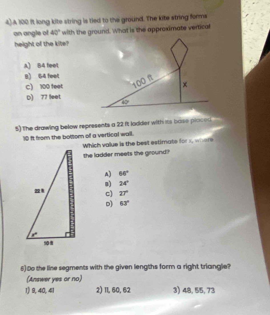 A 100 it long kite string is tied to the ground. The kite string forms
an angle of 40° with the ground. What is the approximate vertical
height of the kite?
A) B4 feet
B) 64 feet
c) 100 feet
D) 77 feet
5) The drawing below represents a 22 ft ladder with its base placed
10 ft from the bottom of a vertical wall.
Which value is the best estimate for x, where
the ladder meets the ground?
A) 66°
B) 24°
c) 27°
D) 63°
6)Do the line segments with the given lengths form a right triangle?
(Answer yes or no)
1) 9, 40, 41 2) 11, 60, 62 3) 48, 55, 73