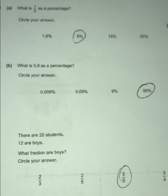 What is  1/6  as a percentage?
Circle your answer.
1.5% 5% 15% 20%
(b) What is 0.9 as a percentage?
Circle your answer.
0.009% 0.09% 9% 90%
There are 20 students.
12 are boys.
What fraction are boys?
Circle your answer.
 2/3 
 2/5 
 3/5 
 3/4 