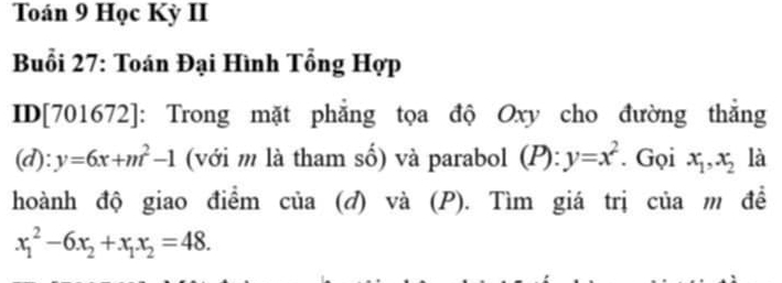 Toán 9 Học Kỳ II 
Buổi 27: Toán Đại Hình Tổng Hợp 
ID[701672]: Trong mặt phẳng tọa độ Oxy cho đường thẳng 
(d): y=6x+m^2-1 (với m là tham số) và parabol (P): y=x^2. Gọi x_1, x_2 là 
hoành độ giao điểm của (đ) và (P). Tìm giá trị của m đề
x_1^(2-6x_2)+x_1x_2=48.