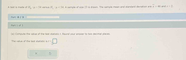 A test is made of H_0:mu =54 versus H_1:mu <54</tex> . A sample of size 23 is drawn. The sample mean and standard deviation are overline x=46 and s=2. 
Part: 0 / 3 
Part 1 of 3 
(a) Compute the value of the test statistic r. Round your answer to two decimal places 
The value of the test statistic is t=□. 
×