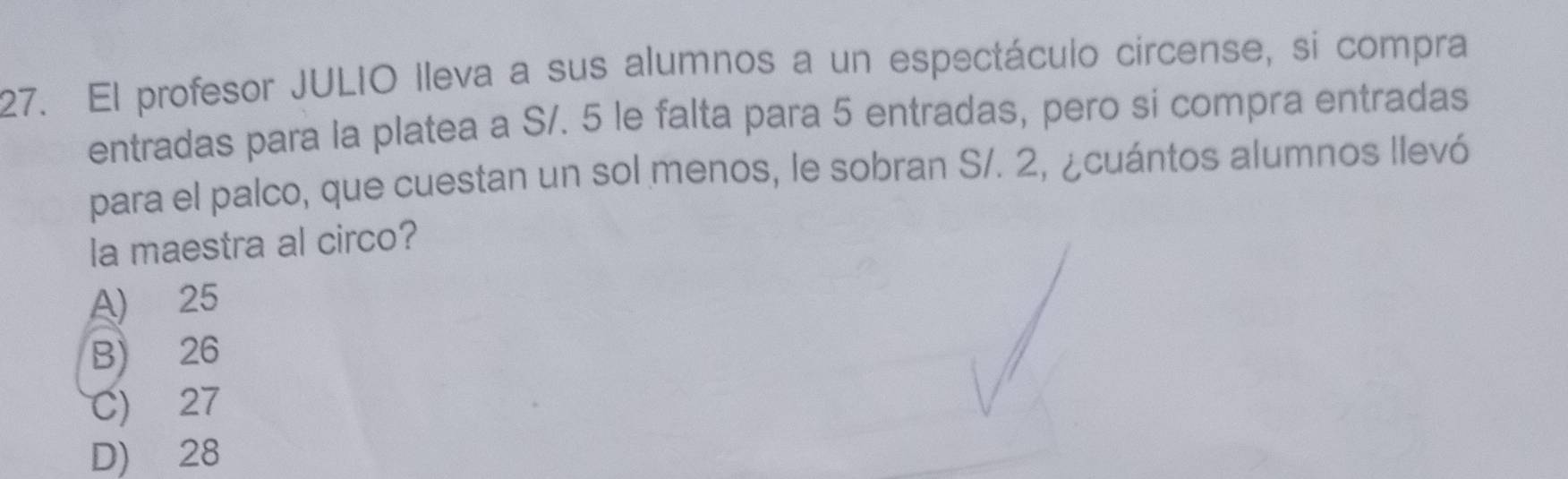 El profesor JULIO lleva a sus alumnos a un espectáculo circense, sí compra
entradas para la platea a S/. 5 le falta para 5 entradas, pero si compra entradas
para el palco, que cuestan un sol menos, le sobran S/. 2, ¿cuántos alumnos llevó
la maestra al circo?
A) 25
B) 26
C) 27
D) 28