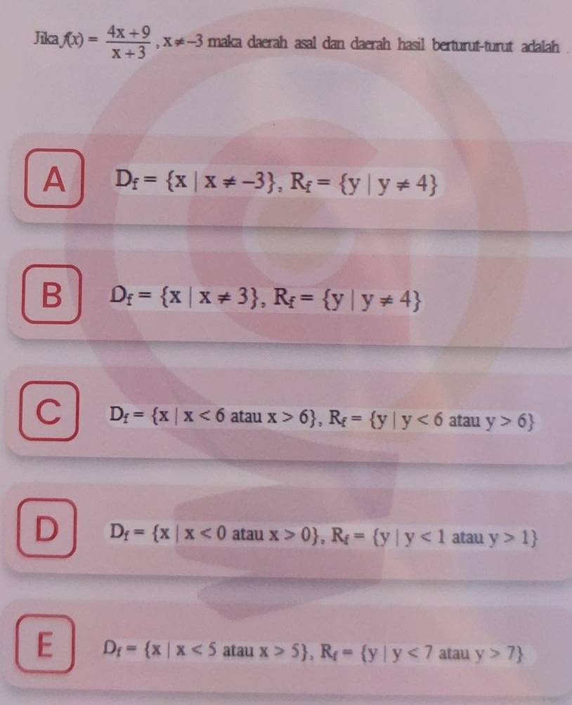 Jika f(x)= (4x+9)/x+3 , x!= -3 maka daerah asal dan daerah hasil berturut-turut adalah
A D_f= x|x!= -3 , R_f= y|y!= 4
B D_f= x|x!= 3 , R_f= y|y!= 4
C D_f= x|x<6</tex> atau x>6 , R_f= y|y<6</tex> atau y>6
D D_f= x|x<0</tex> atau x>0 , R_f= y|y<1</tex> atau y>1
E D_f= x|x<5</tex> atau x>5 , R_f= y|y<7</tex> atau y>7