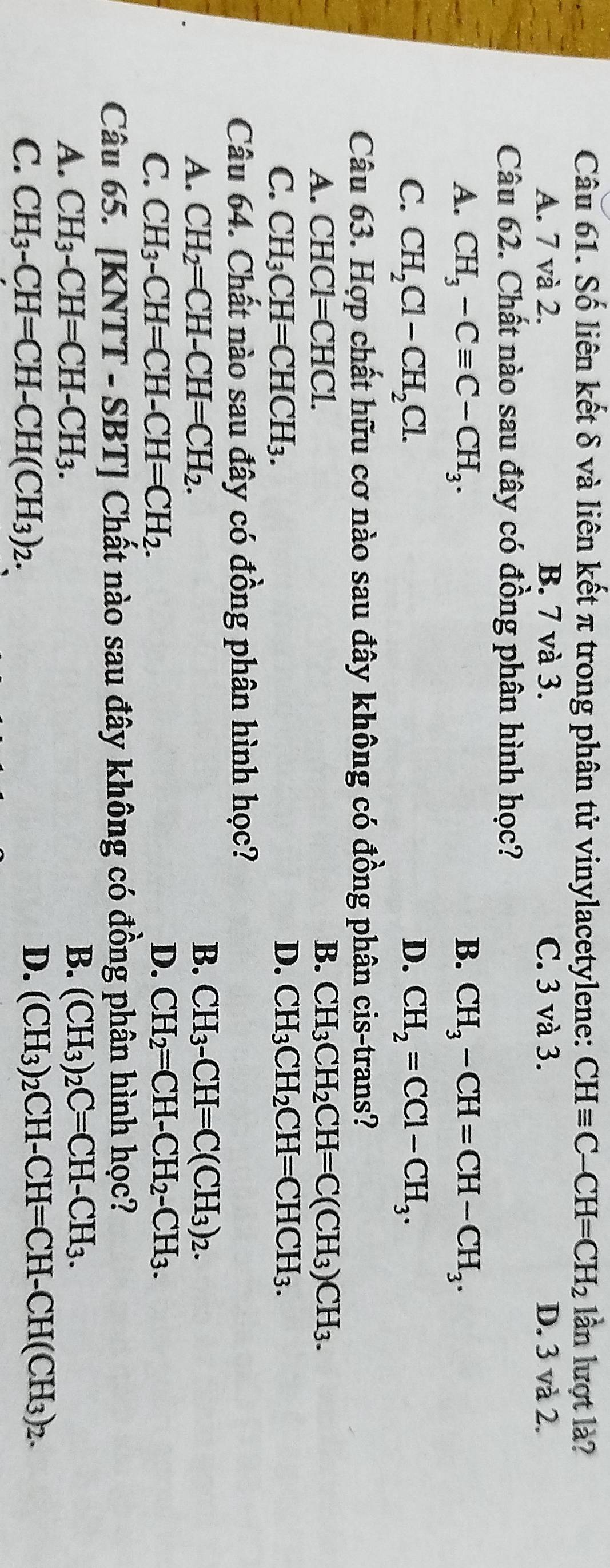 Số liên kết δ và liên kết π trong phân tử vinylacetylene: CHequiv C-CH=CH_2 lần lượt là?
A. 7 và 2. B. 7 và 3. C. 3 và 3. D. 3 và 2.
Câu 62. Chất nào sau đây có đồng phân hình học?
A. CH_3-Cequiv C-CH_3. B. CH_3-CH=CH-CH_3.
C. CH_2Cl-CH_2Cl. D. CH_2=CCl-CH_3. 
Câu 63. Hợp chất hữu cơ nào sau đây không có đồng phân cis-trans?
A. CHC1=CHC1. B. CH_3CH_2CH=C(CH_3)CH_3.
C. CH_3CH=CHCH_3. D. CH_3CH_2CH=CHCH_3. 
Câu 64. Chất nào sau đây có đồng phân hình học?
B.
A. CH_2=CH-CH=CH_2. CH_3-CH=C(CH_3)_2.
D.
C. CH_3-CH=CH-CH=CH_2. CH_2=CH-CH_2-CH_3. 
Câu 65. [1 (NTT-SBT) * Chất nào sau đây không có đồng phân hình học?
A. CH_3-CH=CH-CH_3.
B. (CH_3)_2C=CH-CH_3.
C. CH_3-CH=CH-CH(CH_3)_2.
D. (CH_3)_2CH-CH=CH-CH(CH_3)_2.
