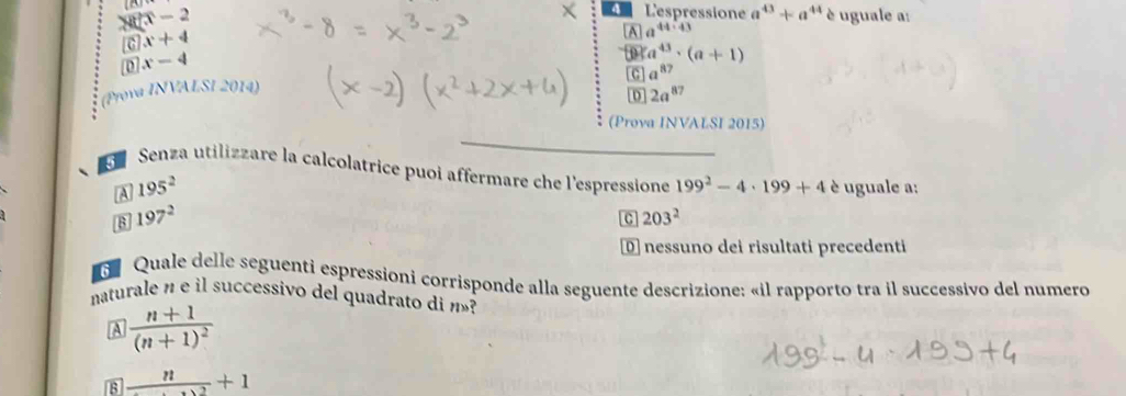 x-2
4 L'espressione a^(43)+a ** uguale a:
c x+4
A a^(44:43)
D x-4
c a^(87)
(Prova INVALSI 2014) a^(43)· (a+1)
D 2a^(87)
(Prova INVALSI 2015)
Senza utilizzare la calcolatrice puoi affermare che l'espressione 199^2-4· 199+4 è uguale a:
A 195^2
B 197^2
C 203^2
D nessuno dei risultati precedenti
G Quale delle seguenti espressioni corrisponde alla seguente descrizione: «il rapporto tra il successivo del numero
naturale n e il successivo del quadrato di n»?
A frac n+1(n+1)^2
_ n+1